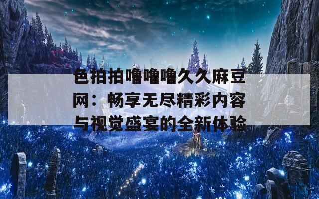 色拍拍噜噜噜久久麻豆网：畅享无尽精彩内容与视觉盛宴的全新体验