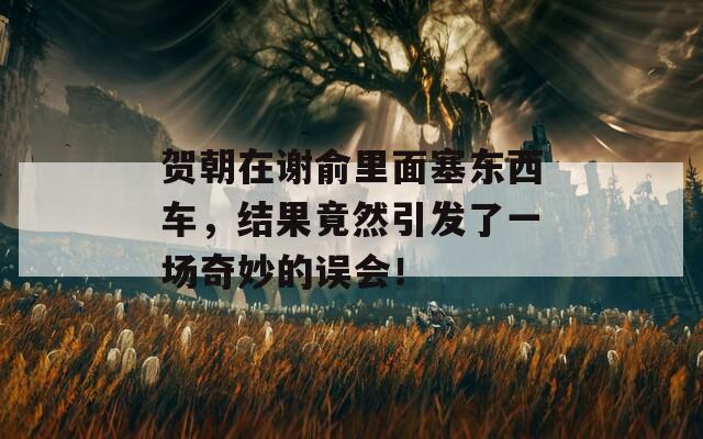 贺朝在谢俞里面塞东西车，结果竟然引发了一场奇妙的误会！