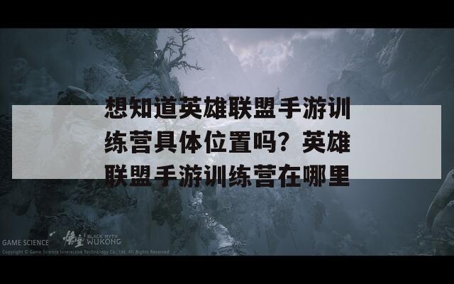 想知道英雄联盟手游训练营具体位置吗？英雄联盟手游训练营在哪里