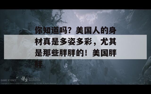 你知道吗？美国人的身材真是多姿多彩，尤其是那些胖胖的！美国胖胖