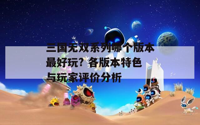 三国无双系列哪个版本最好玩? 各版本特色与玩家评价分析