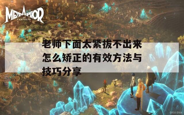 老师下面太紧拔不出来怎么矫正的有效方法与技巧分享