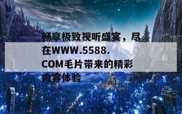 畅享极致视听盛宴，尽在WWW.5588.COM毛片带来的精彩内容体验