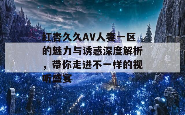 红杏久久AV人妻一区的魅力与诱惑深度解析，带你走进不一样的视听盛宴