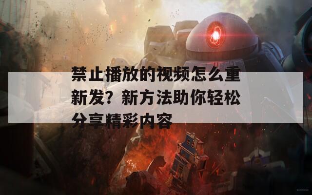 禁止播放的视频怎么重新发？新方法助你轻松分享精彩内容