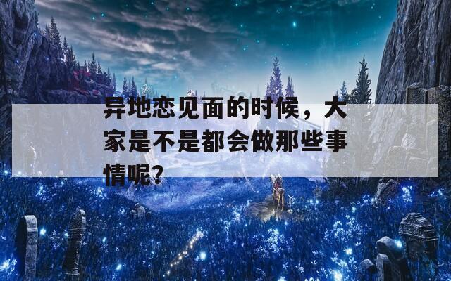 异地恋见面的时候，大家是不是都会做那些事情呢？