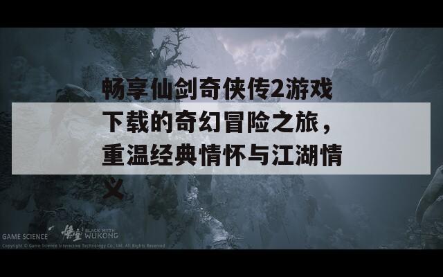 畅享仙剑奇侠传2游戏下载的奇幻冒险之旅，重温经典情怀与江湖情义