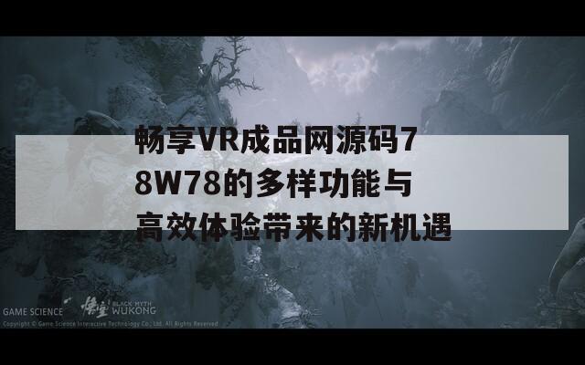 畅享VR成品网源码78W78的多样功能与高效体验带来的新机遇