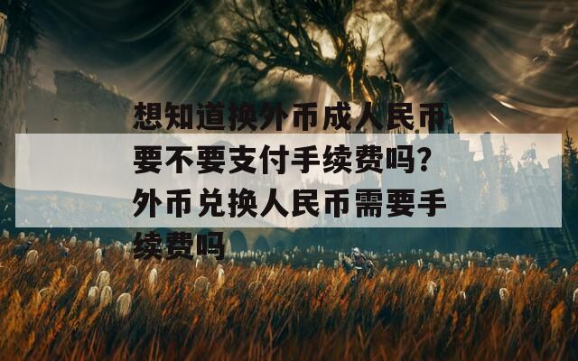 想知道换外币成人民币要不要支付手续费吗？外币兑换人民币需要手续费吗