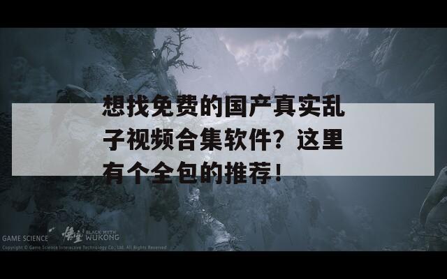 想找免费的国产真实乱子视频合集软件？这里有个全包的推荐！