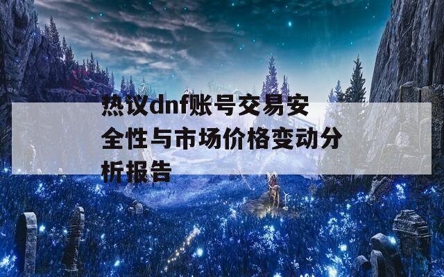 热议dnf账号交易安全性与市场价格变动分析报告