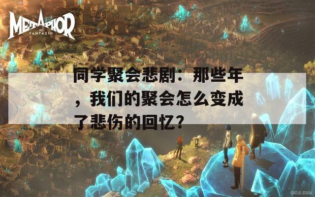 同学聚会悲剧：那些年，我们的聚会怎么变成了悲伤的回忆？