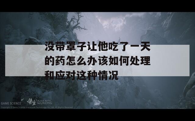 没带罩子让他吃了一天的药怎么办该如何处理和应对这种情况