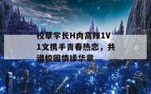 校草学长H肉高辣1V1文携手青春热恋，共谱校园情缘华章