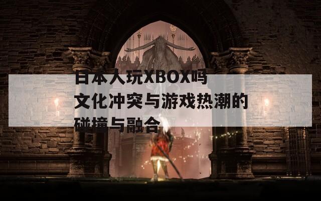 日本人玩XBOX吗 文化冲突与游戏热潮的碰撞与融合