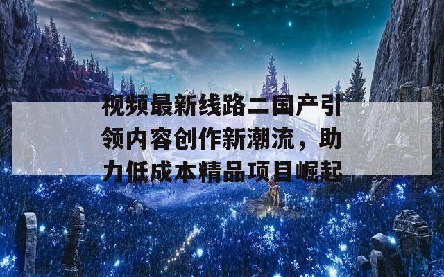 视频最新线路二国产引领内容创作新潮流，助力低成本精品项目崛起