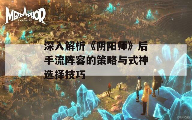 深入解析《阴阳师》后手流阵容的策略与式神选择技巧