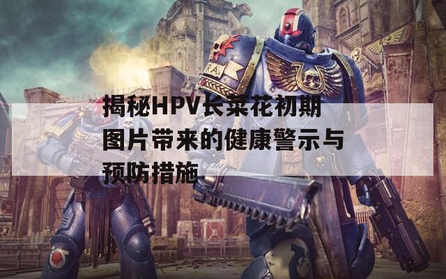 揭秘HPV长菜花初期图片带来的健康警示与预防措施