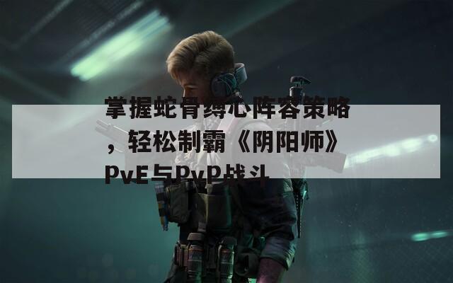 掌握蛇骨缚心阵容策略，轻松制霸《阴阳师》PvE与PvP战斗