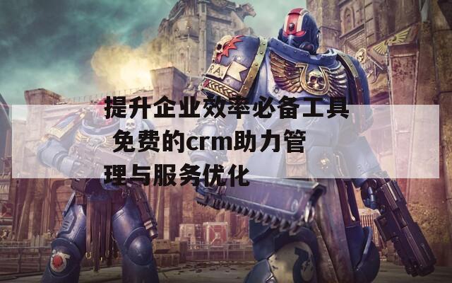 提升企业效率必备工具 免费的crm助力管理与服务优化