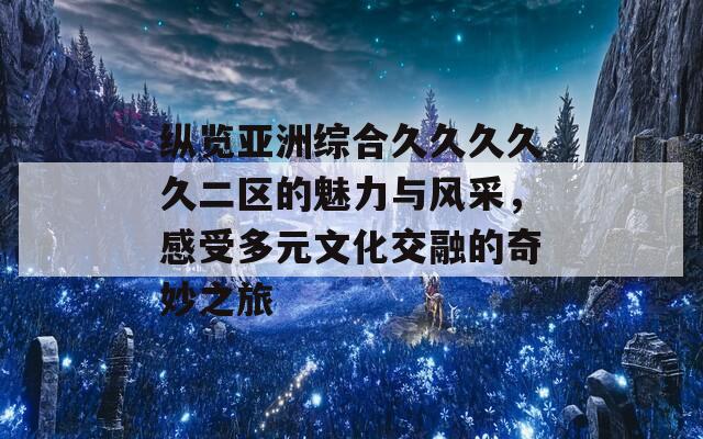 纵览亚洲综合久久久久久二区的魅力与风采，感受多元文化交融的奇妙之旅