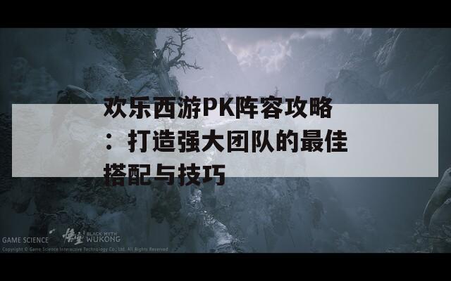 欢乐西游PK阵容攻略：打造强大团队的最佳搭配与技巧