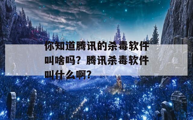 你知道腾讯的杀毒软件叫啥吗？腾讯杀毒软件叫什么啊？