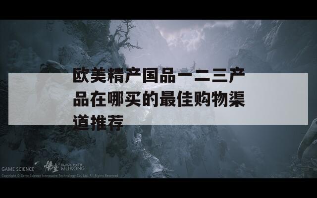 欧美精产国品一二三产品在哪买的最佳购物渠道推荐