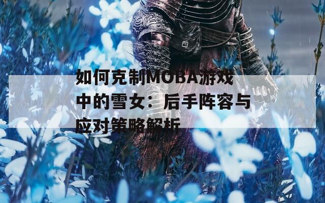 如何克制MOBA游戏中的雪女：后手阵容与应对策略解析