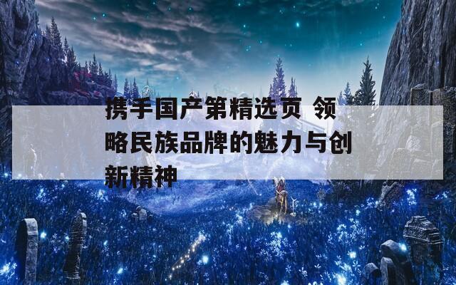 携手国产第精选页 领略民族品牌的魅力与创新精神