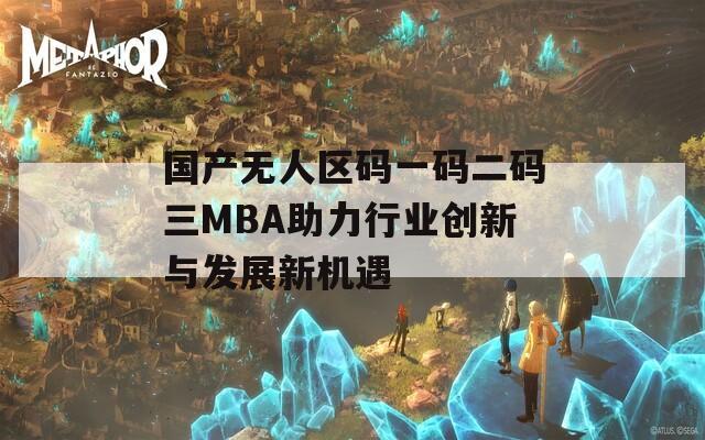 国产无人区码一码二码三MBA助力行业创新与发展新机遇