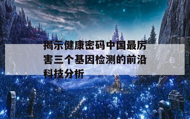 揭示健康密码中国最厉害三个基因检测的前沿科技分析