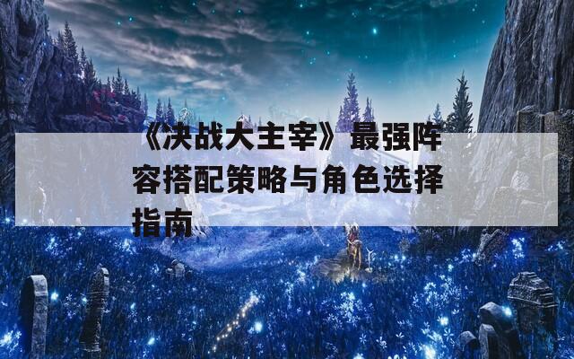 《决战大主宰》最强阵容搭配策略与角色选择指南