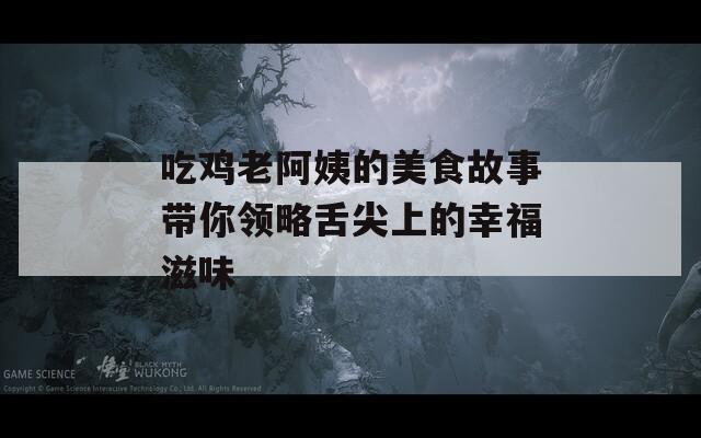 吃鸡老阿姨的美食故事带你领略舌尖上的幸福滋味