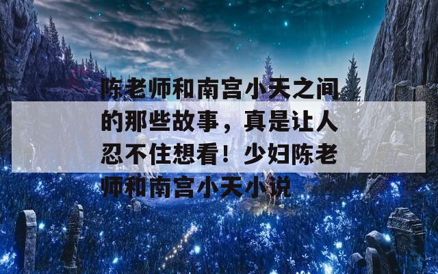 陈老师和南宫小天之间的那些故事，真是让人忍不住想看！少妇陈老师和南宫小天小说