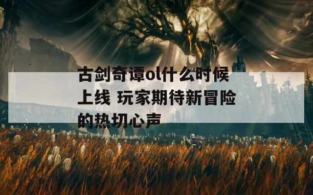 古剑奇谭ol什么时候上线 玩家期待新冒险的热切心声