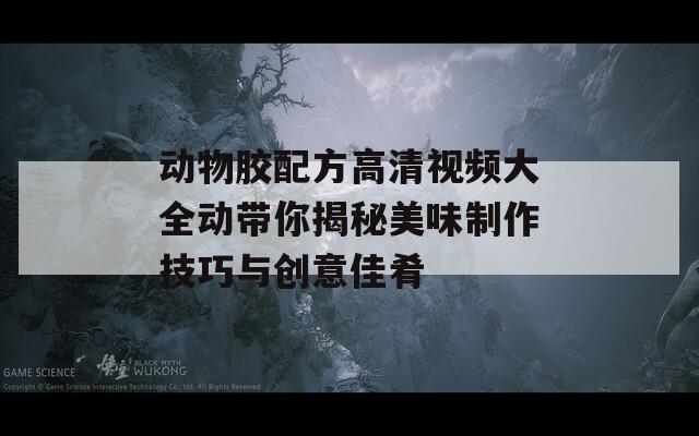 动物胶配方高清视频大全动带你揭秘美味制作技巧与创意佳肴