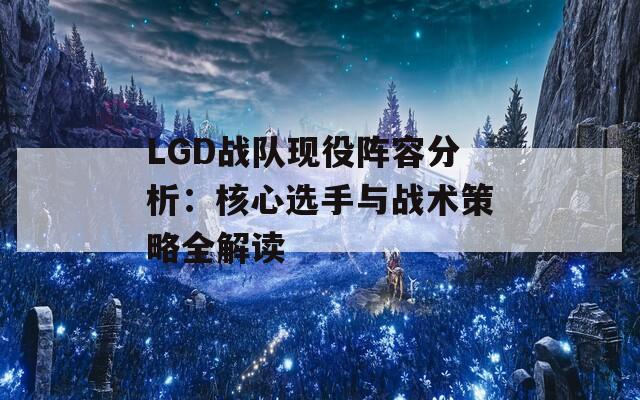 LGD战队现役阵容分析：核心选手与战术策略全解读