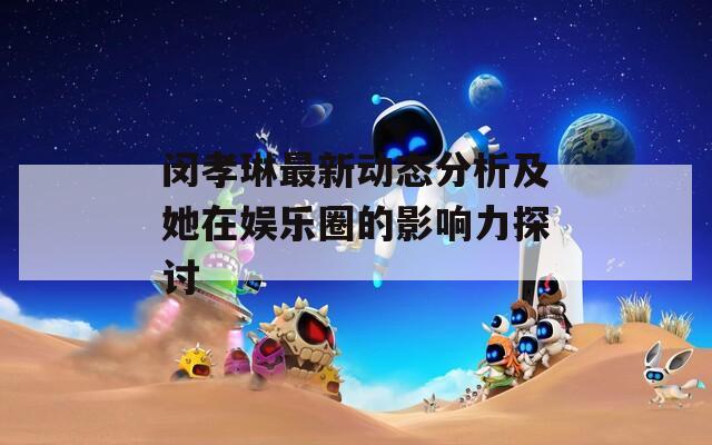 闵孝琳最新动态分析及她在娱乐圈的影响力探讨