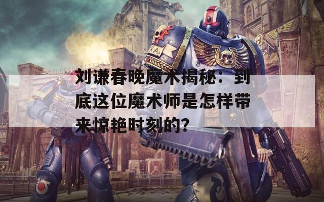 刘谦春晚魔术揭秘：到底这位魔术师是怎样带来惊艳时刻的？