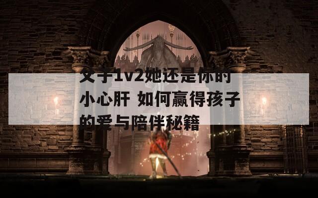 父子1v2她还是你的小心肝 如何赢得孩子的爱与陪伴秘籍