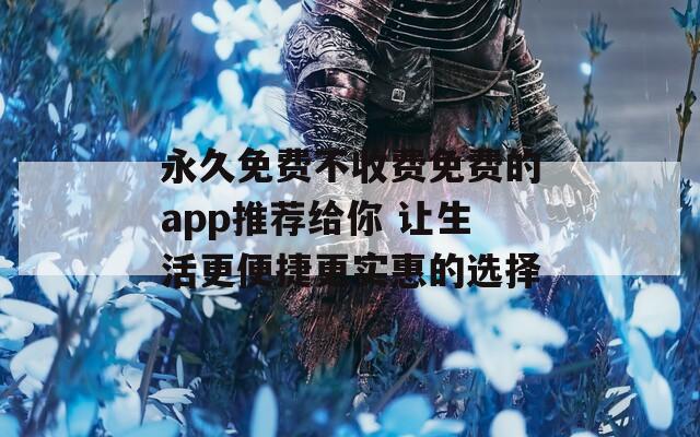 永久免费不收费免费的app推荐给你 让生活更便捷更实惠的选择