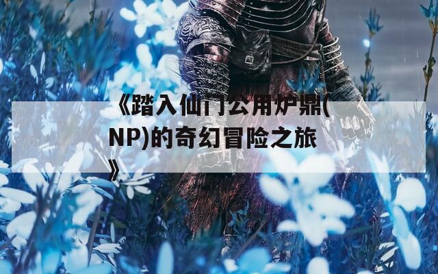 《踏入仙门公用炉鼎(NP)的奇幻冒险之旅》