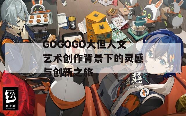 GOGOGO大但人文艺术创作背景下的灵感与创新之旅