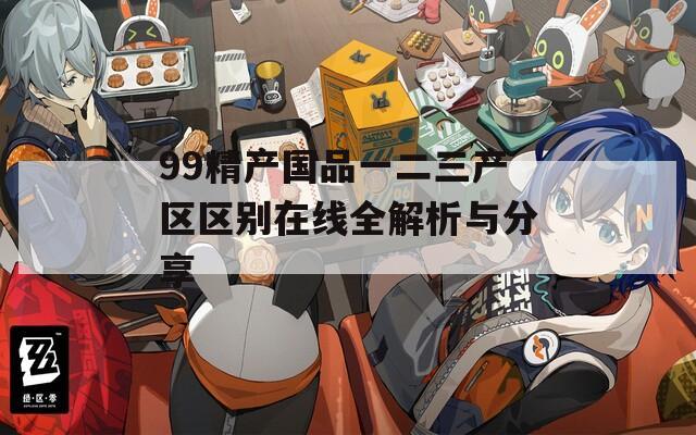 99精产国品一二三产区区别在线全解析与分享