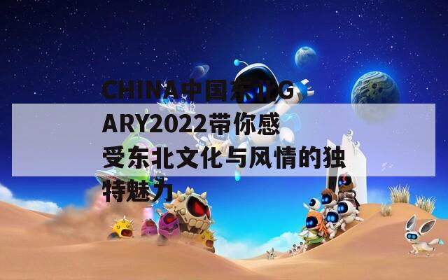 CHINA中国东北GARY2022带你感受东北文化与风情的独特魅力