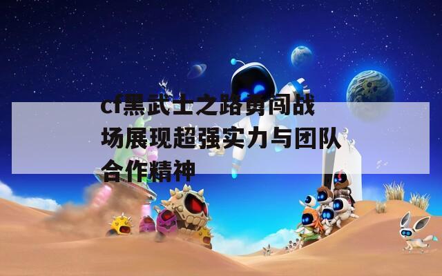 cf黑武士之路勇闯战场展现超强实力与团队合作精神