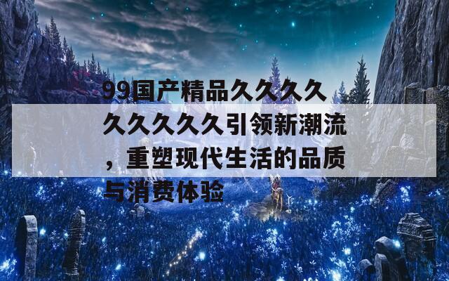 99国产精品久久久久久久久久久引领新潮流，重塑现代生活的品质与消费体验