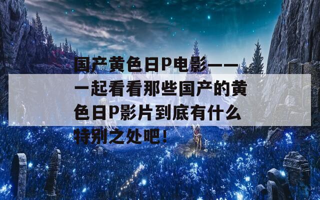 国产黄色日P电影——一起看看那些国产的黄色日P影片到底有什么特别之处吧！