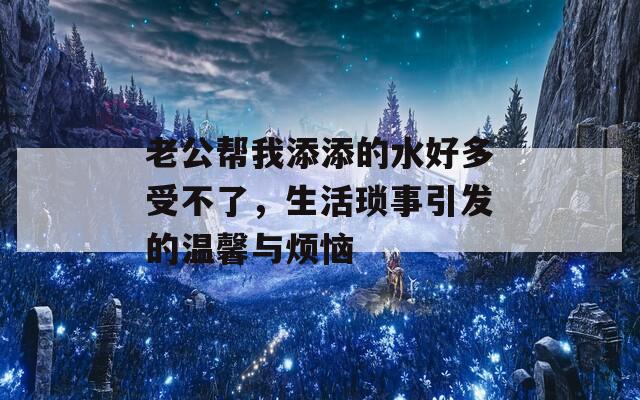 老公帮我添添的水好多受不了，生活琐事引发的温馨与烦恼